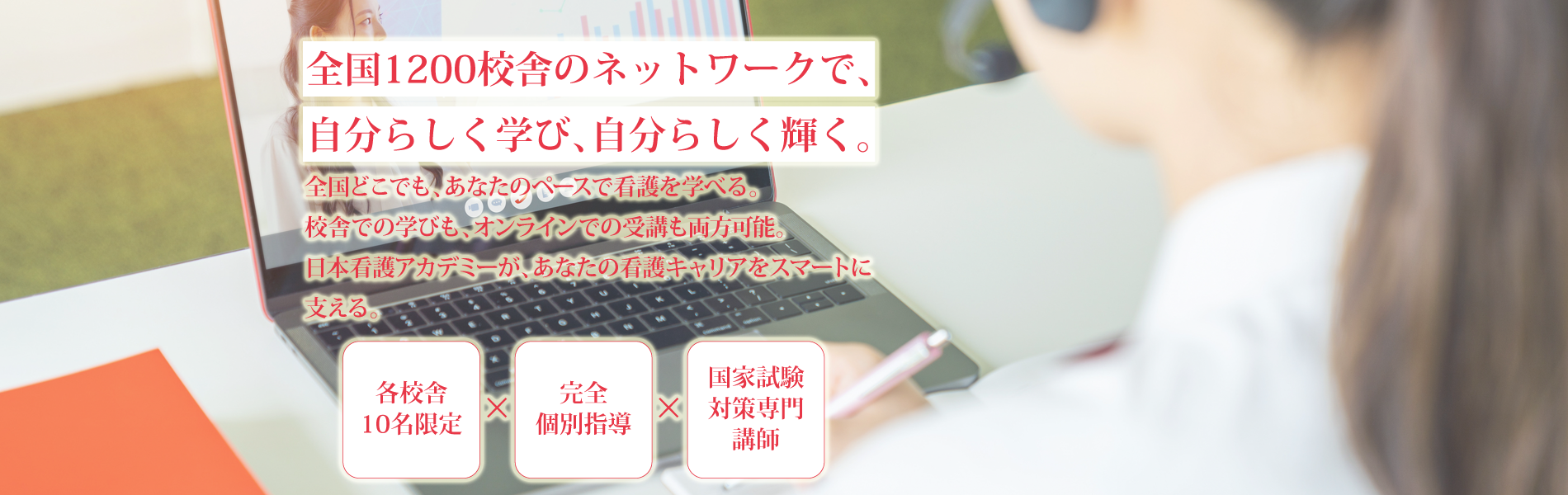 全国1200校舎のネットワークで、自分らしく学び、自分らしく輝く。 | 全国どこでも、あなたのペースで看護を学べる。 | 校舎での学びも、オンラインでの受講も両方可能。日本看護アカデミーが、あなたの看護キャリアをスマートに支える。