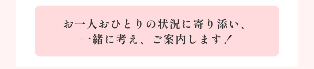 お一人おひとりの状況に寄り添い、一緒に考え、ご案内します