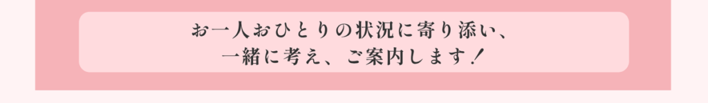 お一人おひとりの状況に寄り添い、一緒に考え、ご案内します!